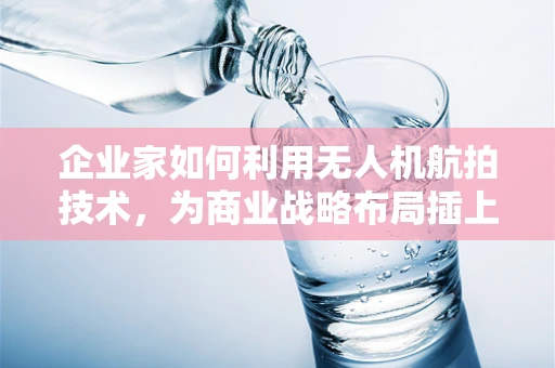 企业家如何利用无人机航拍技术，为商业战略布局插上翅膀？