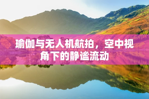 瑜伽与无人机航拍，空中视角下的静谧流动