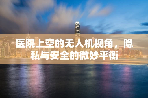 医院上空的无人机视角，隐私与安全的微妙平衡