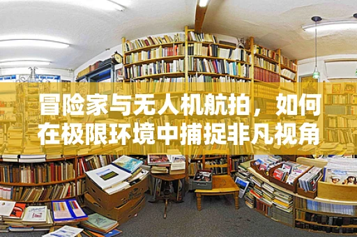 冒险家与无人机航拍，如何在极限环境中捕捉非凡视角？