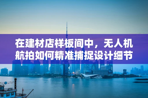 在建材店样板间中，无人机航拍如何精准捕捉设计细节？