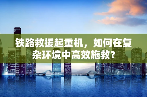 铁路救援起重机，如何在复杂环境中高效施救？