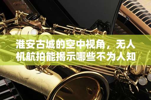 淮安古城的空中视角，无人机航拍能揭示哪些不为人知的秘密？