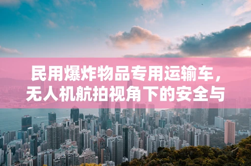 民用爆炸物品专用运输车，无人机航拍视角下的安全与合规挑战