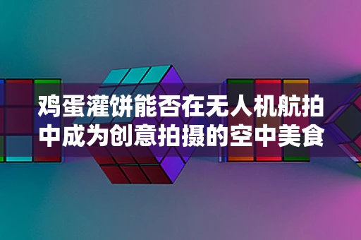鸡蛋灌饼能否在无人机航拍中成为创意拍摄的空中美食？
