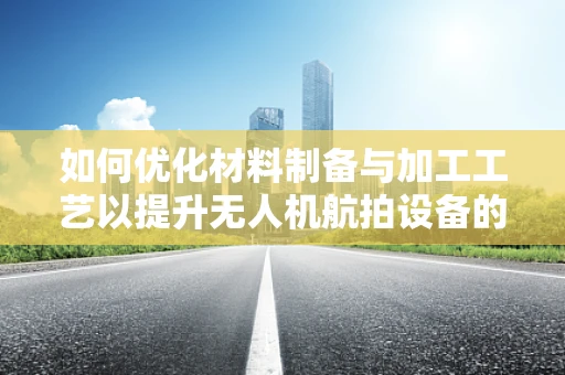 如何优化材料制备与加工工艺以提升无人机航拍设备的性能？