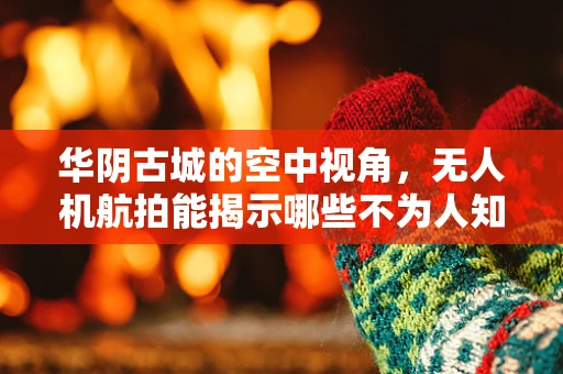 华阴古城的空中视角，无人机航拍能揭示哪些不为人知的历史细节？