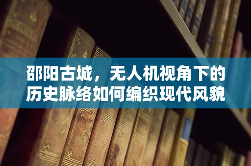 邵阳古城，无人机视角下的历史脉络如何编织现代风貌？