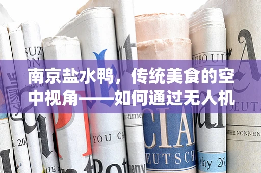 南京盐水鸭，传统美食的空中视角——如何通过无人机航拍展现其文化魅力？