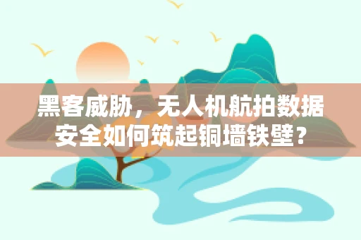 黑客威胁，无人机航拍数据安全如何筑起铜墙铁壁？