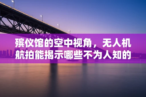 殡仪馆的空中视角，无人机航拍能揭示哪些不为人知的细节？