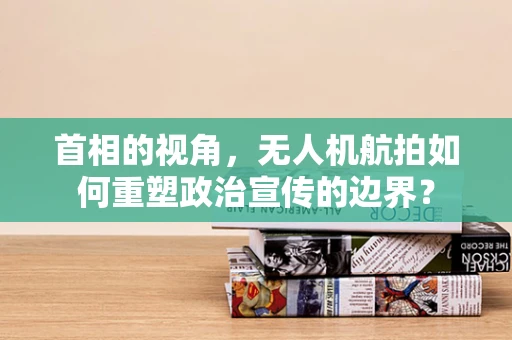 首相的视角，无人机航拍如何重塑政治宣传的边界？