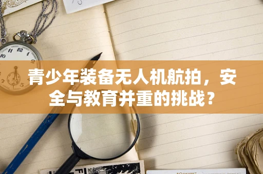 青少年装备无人机航拍，安全与教育并重的挑战？
