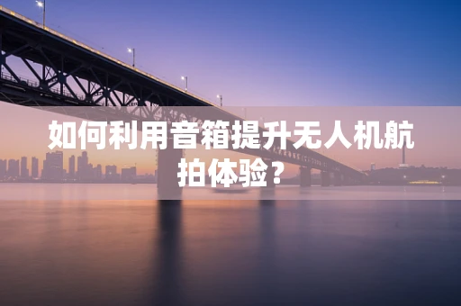 如何利用音箱提升无人机航拍体验？
