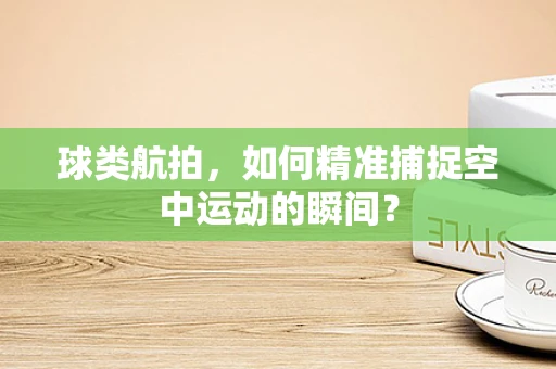 球类航拍，如何精准捕捉空中运动的瞬间？