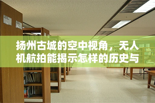 扬州古城的空中视角，无人机航拍能揭示怎样的历史与现代交融？
