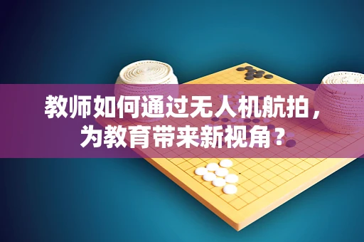 教师如何通过无人机航拍，为教育带来新视角？