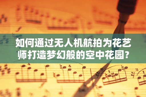 如何通过无人机航拍为花艺师打造梦幻般的空中花园？