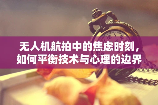 无人机航拍中的焦虑时刻，如何平衡技术与心理的边界？