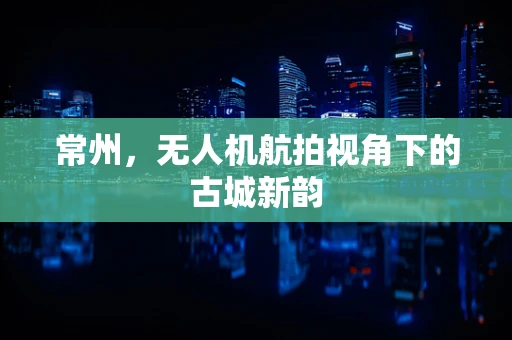 常州，无人机航拍视角下的古城新韵