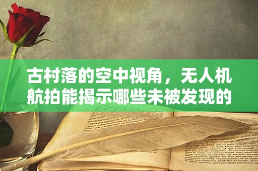 古村落的空中视角，无人机航拍能揭示哪些未被发现的秘密？