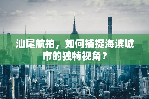 汕尾航拍，如何捕捉海滨城市的独特视角？