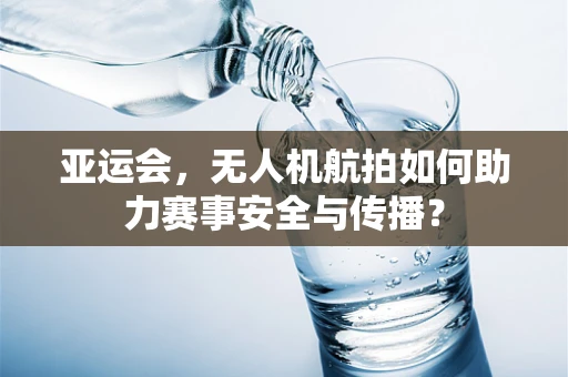 亚运会，无人机航拍如何助力赛事安全与传播？