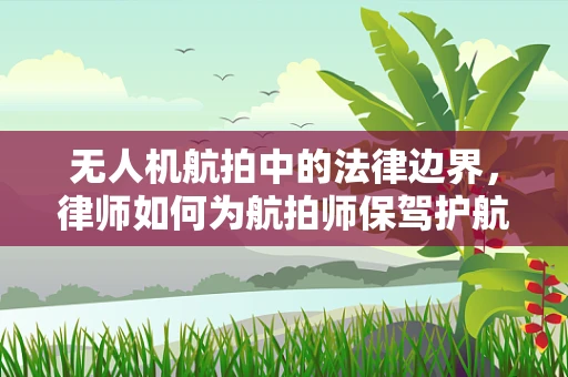 无人机航拍中的法律边界，律师如何为航拍师保驾护航？