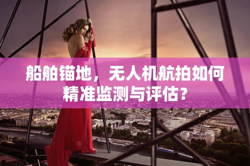 船舶锚地，无人机航拍如何精准监测与评估？