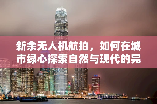 新余无人机航拍，如何在城市绿心探索自然与现代的完美融合？