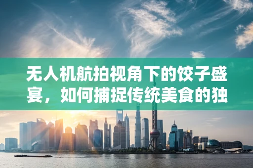无人机航拍视角下的饺子盛宴，如何捕捉传统美食的独特魅力？
