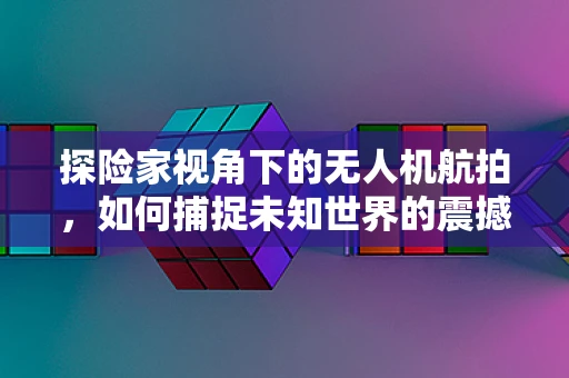 探险家视角下的无人机航拍，如何捕捉未知世界的震撼瞬间？