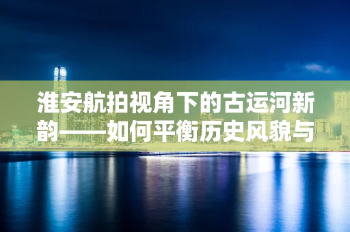 淮安航拍视角下的古运河新韵——如何平衡历史风貌与现代发展？