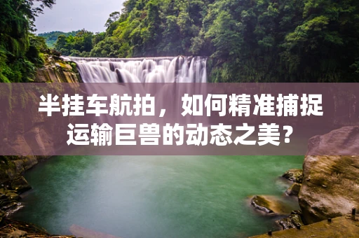 半挂车航拍，如何精准捕捉运输巨兽的动态之美？