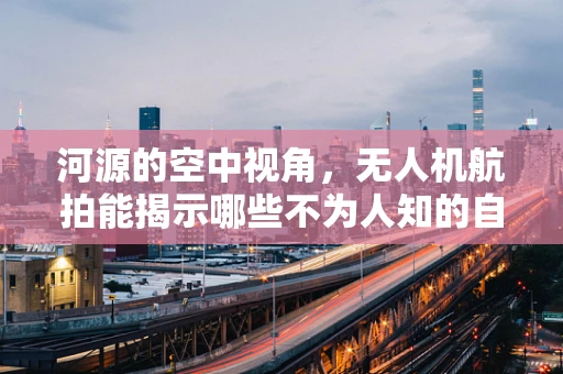 河源的空中视角，无人机航拍能揭示哪些不为人知的自然奇观？