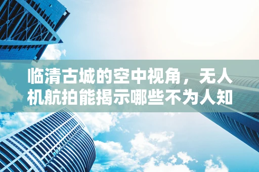 临清古城的空中视角，无人机航拍能揭示哪些不为人知的历史细节？