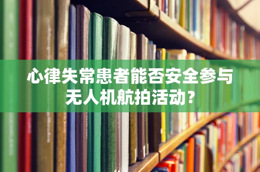 心律失常患者能否安全参与无人机航拍活动？