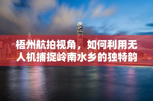 梧州航拍视角，如何利用无人机捕捉岭南水乡的独特韵味？