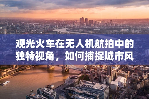观光火车在无人机航拍中的独特视角，如何捕捉城市风景的流动之美？