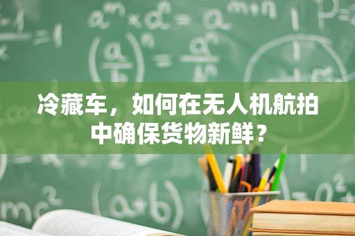 冷藏车，如何在无人机航拍中确保货物新鲜？