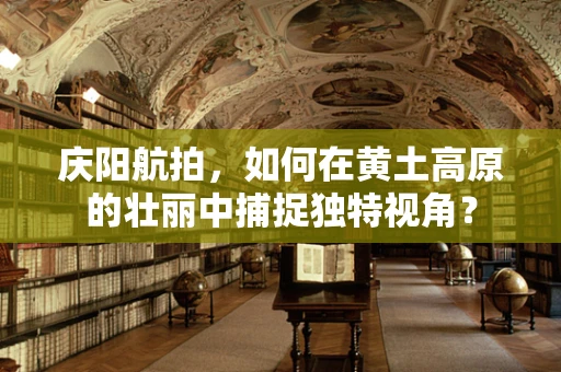 庆阳航拍，如何在黄土高原的壮丽中捕捉独特视角？