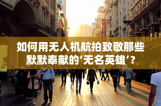 如何用无人机航拍致敬那些默默奉献的‘无名英雄’？