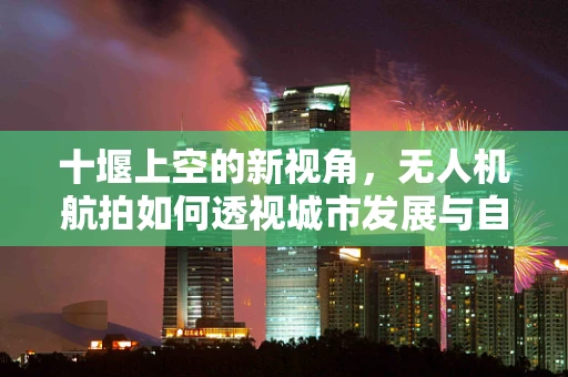 十堰上空的新视角，无人机航拍如何透视城市发展与自然奇观？