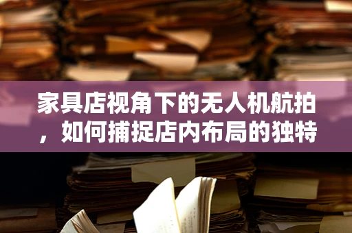 家具店视角下的无人机航拍，如何捕捉店内布局的独特魅力？