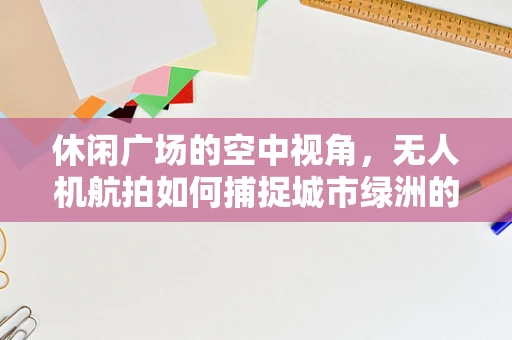 休闲广场的空中视角，无人机航拍如何捕捉城市绿洲的活力？