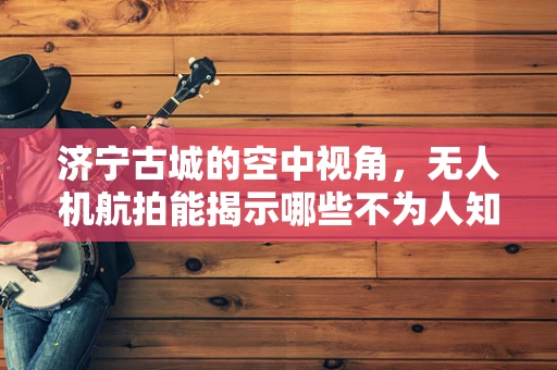 济宁古城的空中视角，无人机航拍能揭示哪些不为人知的历史细节？