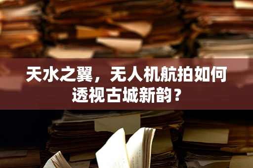 天水之翼，无人机航拍如何透视古城新韵？