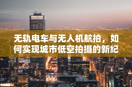 无轨电车与无人机航拍，如何实现城市低空拍摄的新纪元？