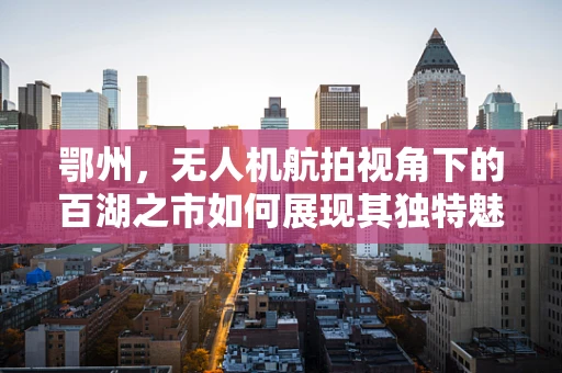 鄂州，无人机航拍视角下的百湖之市如何展现其独特魅力？