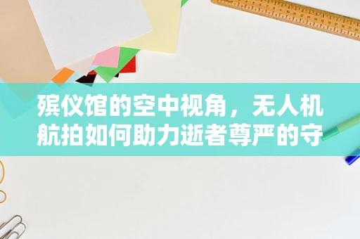 殡仪馆的空中视角，无人机航拍如何助力逝者尊严的守护？